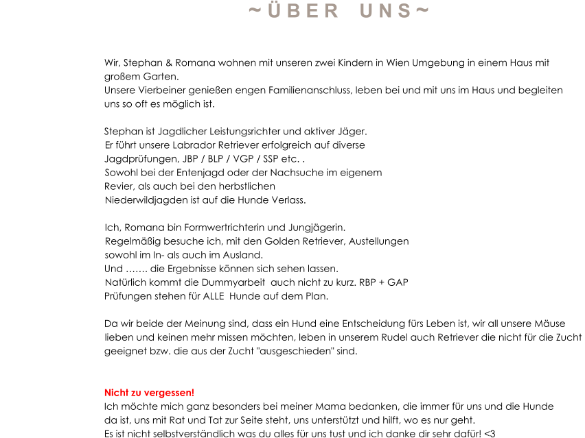~ Ü B E R    U N S ~                                          Wir, Stephan & Romana wohnen mit unseren zwei Kindern in Wien Umgebung in einem Haus mit                                        großem Garten.  Unsere Vierbeiner genießen engen Familienanschluss, leben bei und mit uns im Haus und begleiten  uns so oft es möglich ist.   Stephan ist Jagdlicher Leistungsrichter und aktiver Jäger.           Er führt unsere Labrador Retriever erfolgreich auf diverse  Jagdprüfungen, JBP / BLP / VGP / SSP etc. .          Sowohl bei der Entenjagd oder der Nachsuche im eigenem  Revier, als auch bei den herbstlichen            Niederwildjagden ist auf die Hunde Verlass.           Ich, Romana bin Formwertrichterin und Jungjägerin.            Regelmäßig besuche ich, mit den Golden Retriever, Austellungen            sowohl im In- als auch im Ausland.   Und ……. die Ergebnisse können sich sehen lassen.           Natürlich kommt die Dummyarbeit  auch nicht zu kurz. RBP + GAP  Prüfungen stehen für ALLE  Hunde auf dem Plan.            Da wir beide der Meinung sind, dass ein Hund eine Entscheidung fürs Leben ist, wir all unsere Mäuse           lieben und keinen mehr missen möchten, leben in unserem Rudel auch Retriever die nicht für die Zucht  geeignet bzw. die aus der Zucht "ausgeschieden" sind.    Nicht zu vergessen!  Ich möchte mich ganz besonders bei meiner Mama bedanken, die immer für uns und die Hunde  da ist, uns mit Rat und Tat zur Seite steht, uns unterstützt und hilft, wo es nur geht.  Es ist nicht selbstverständlich was du alles für uns tust und ich danke dir sehr dafür! <3